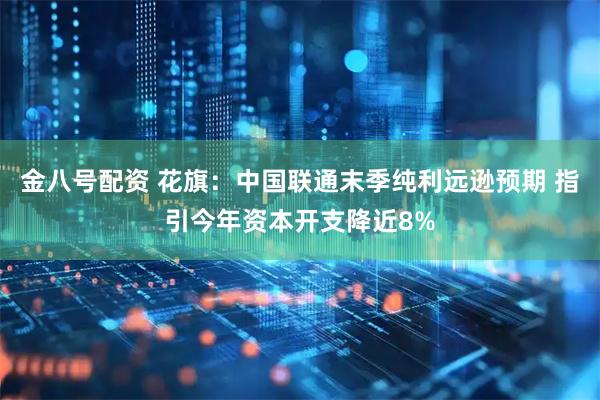 金八号配资 花旗：中国联通末季纯利远逊预期 指引今年资本开支降近8%