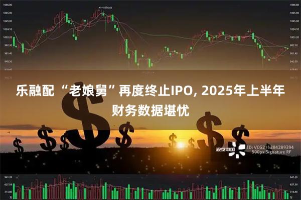 乐融配 “老娘舅”再度终止IPO, 2025年上半年财务数据堪忧