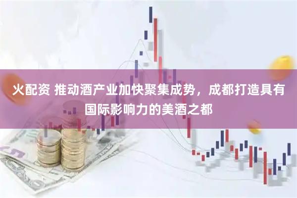 火配资 推动酒产业加快聚集成势，成都打造具有国际影响力的美酒之都