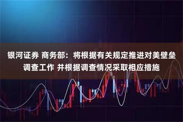 银河证券 商务部:将根据有关规定推进对美壁垒调查工作 并根据调查情况采取相应措施