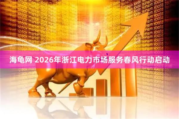 海龟网 2026年浙江电力市场服务春风行动启动