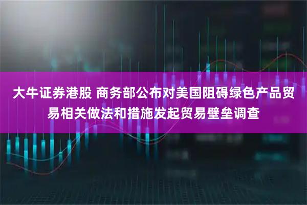 大牛证券港股 商务部公布对美国阻碍绿色产品贸易相关做法和措施发起贸易壁垒调查