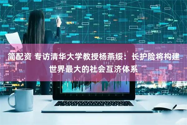 简配资 专访清华大学教授杨燕绥:长护险将构建世界最大的社会互济体系