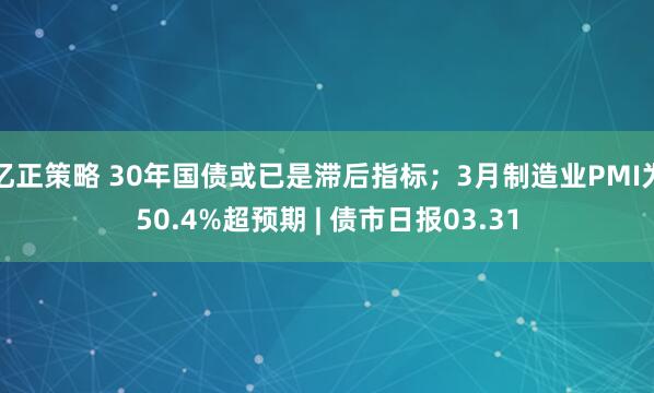 亿正策略 30年国债或已是滞后指标；3月制造业PMI为50.4%超预期 | 债市日报03.31