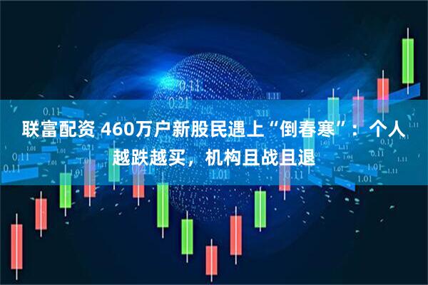 联富配资 460万户新股民遇上“倒春寒”:个人越跌越买,机构且战且退