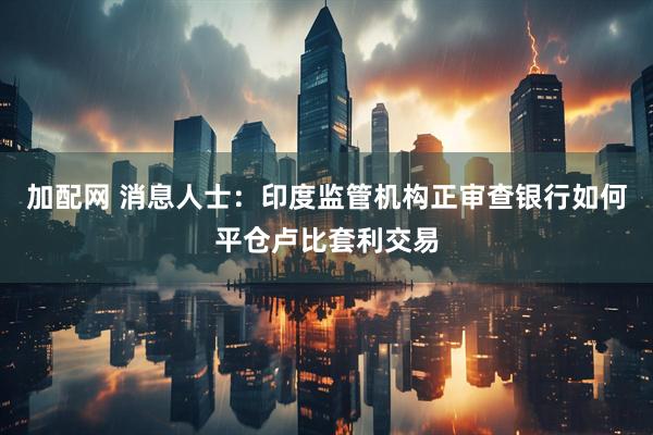 加配网 消息人士:印度监管机构正审查银行如何平仓卢比套利交易
