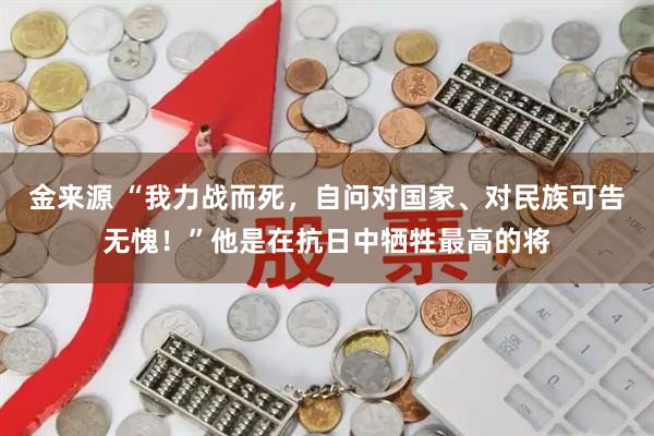 金来源 “我力战而死，自问对国家、对民族可告无愧！”他是在抗日中牺牲最高的将