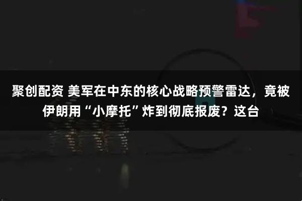 聚创配资 美军在中东的核心战略预警雷达，竟被伊朗用“小摩托”炸到彻底报废？这台