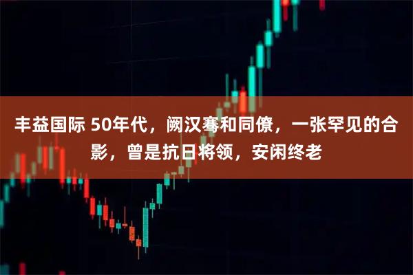 丰益国际 50年代，阙汉骞和同僚，一张罕见的合影，曾是抗日将领，安闲终老