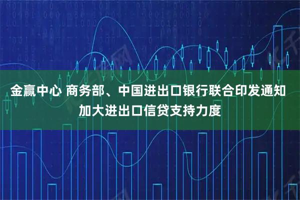金赢中心 商务部、中国进出口银行联合印发通知 加大进出口信贷支持力度