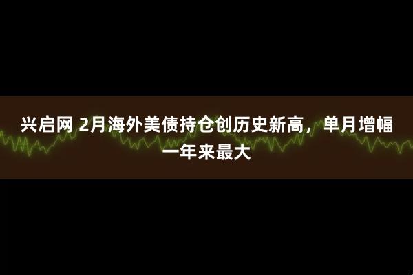 兴启网 2月海外美债持仓创历史新高，单月增幅一年来最大
