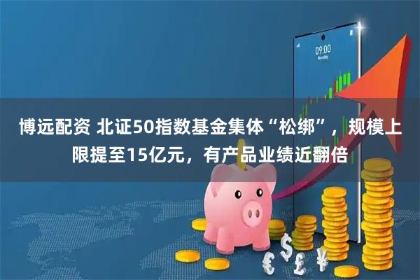 博远配资 北证50指数基金集体“松绑”，规模上限提至15亿元，有产品业绩近翻倍