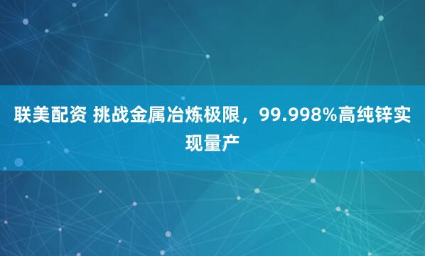 联美配资 挑战金属冶炼极限,99.998%高纯锌实现量产