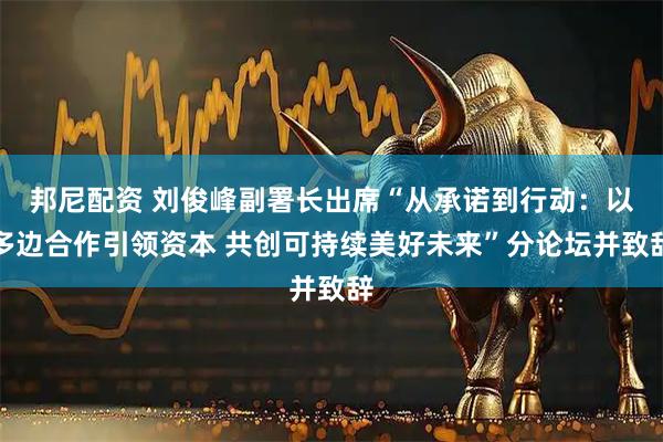 邦尼配资 刘俊峰副署长出席“从承诺到行动：以多边合作引领资本 共创可持续美好未来”分论坛并致辞
