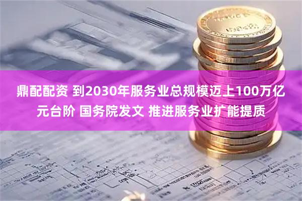 鼎配配资 到2030年服务业总规模迈上100万亿元台阶 国务院发文 推进服务业扩能提质