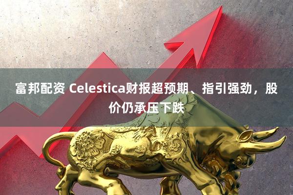 富邦配资 Celestica财报超预期、指引强劲，股价仍承压下跌