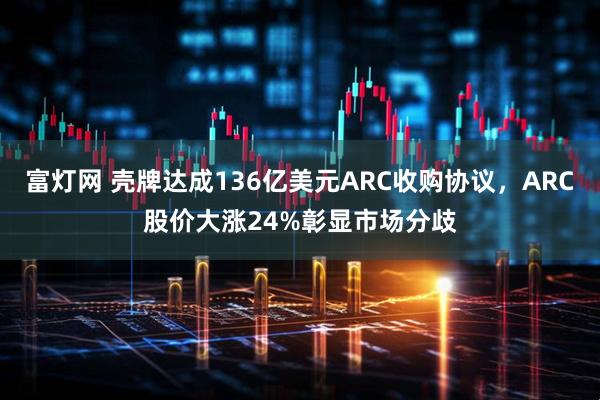 富灯网 壳牌达成136亿美元ARC收购协议，ARC股价大涨24%彰显市场分歧
