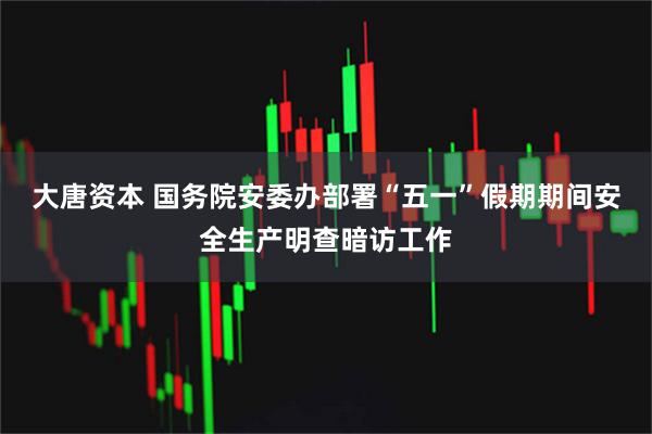 大唐资本 国务院安委办部署“五一”假期期间安全生产明查暗访工作