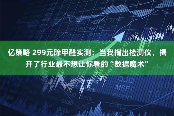 亿策略 299元除甲醛实测：当我掏出检测仪，揭开了行业最不想让你看的“数据魔术”
