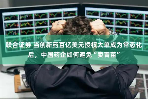 联合证券 当创新药百亿美元授权大单成为常态化后，中国药企如何避免“卖青苗”