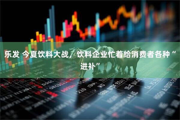 乐发 今夏饮料大战，饮料企业忙着给消费者各种“进补”