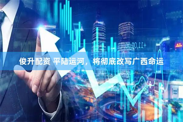 俊升配资 平陆运河，将彻底改写广西命运