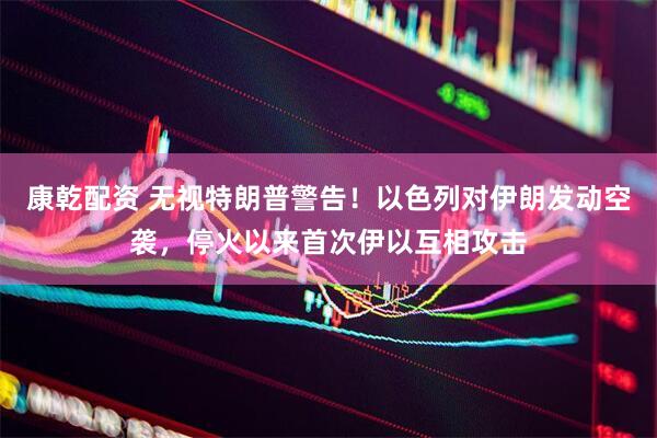 康乾配资 无视特朗普警告！以色列对伊朗发动空袭，停火以来首次伊以互相攻击