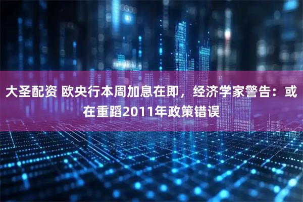 大圣配资 欧央行本周加息在即,经济学家警告:或在重蹈2011年政策错误