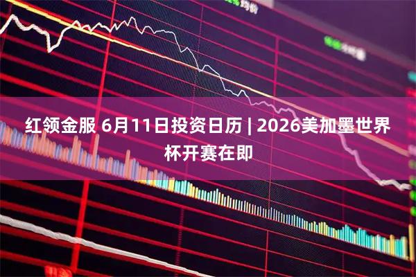 红领金服 6月11日投资日历 | 2026美加墨世界杯开赛在即