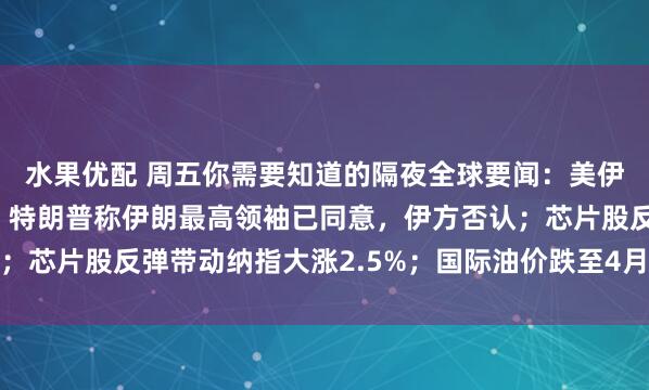 水果优配 周五你需要知道的隔夜全球要闻:美伊协议有望本周末签署,特朗普称伊朗最高领袖已同意,伊方否认;芯片股反弹带动纳指大涨2.5%;国际油价跌至4月以来最低水平