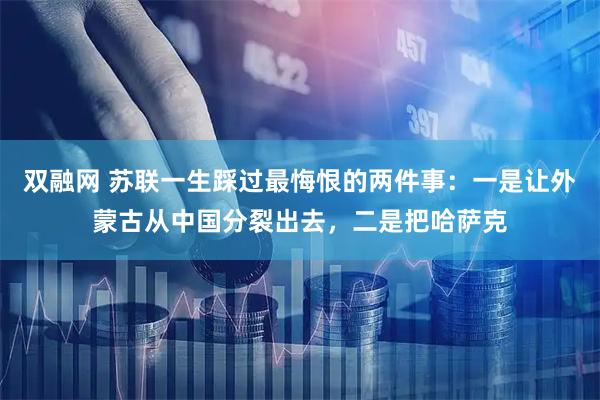 双融网 苏联一生踩过最悔恨的两件事：一是让外蒙古从中国分裂出去，二是把哈萨克