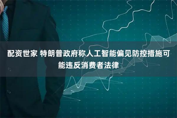 配资世家 特朗普政府称人工智能偏见防控措施可能违反消费者法律