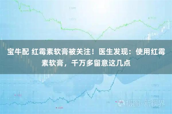 宝牛配 红霉素软膏被关注！医生发现：使用红霉素软膏，千万多留意这几点