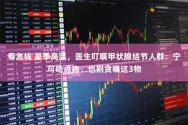 粤友钱 夏季高温，医生叮嘱甲状腺结节人群：宁可吃点肉，也别贪嘴这3物