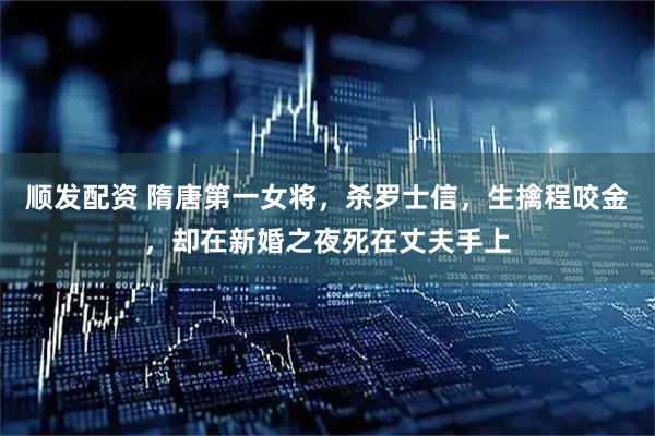 顺发配资 隋唐第一女将，杀罗士信，生擒程咬金，却在新婚之夜死在丈夫手上