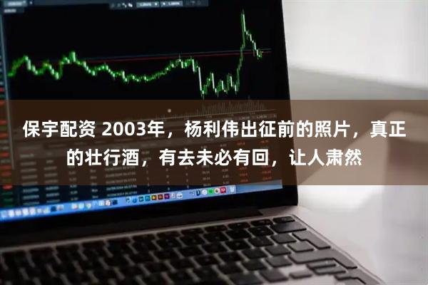 保宇配资 2003年，杨利伟出征前的照片，真正的壮行酒，有去未必有回，让人肃然