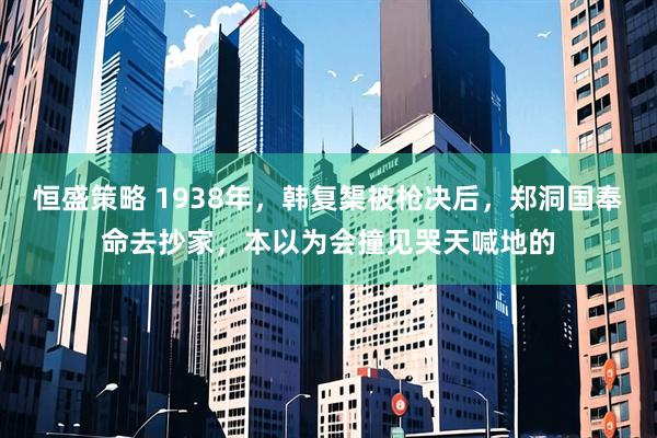 恒盛策略 1938年，韩复榘被枪决后，郑洞国奉命去抄家，本以为会撞见哭天喊地的