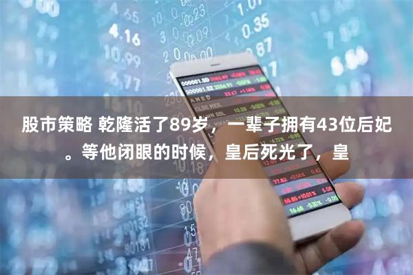 股市策略 乾隆活了89岁，一辈子拥有43位后妃。等他闭眼的时候，皇后死光了，皇