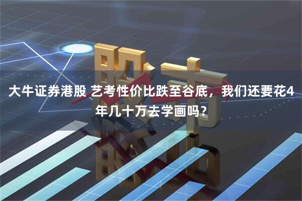 大牛证券港股 艺考性价比跌至谷底，我们还要花4年几十万去学画吗？