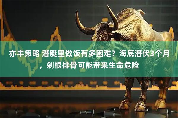 亦丰策略 潜艇里做饭有多困难？海底潜伏3个月，剁根排骨可能带来生命危险
