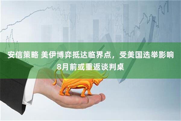 安信策略 美伊博弈抵达临界点，受美国选举影响8月前或重返谈判桌