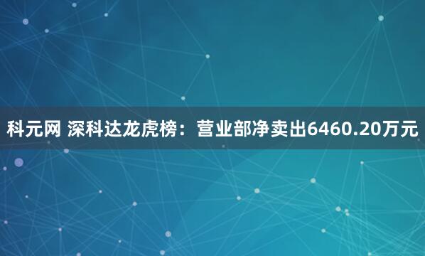 科元网 深科达龙虎榜：营业部净卖出6460.20万元