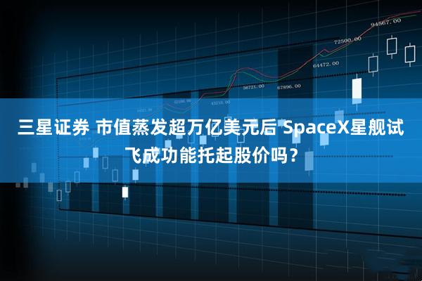 三星证券 市值蒸发超万亿美元后 SpaceX星舰试飞成功能托起股价吗？