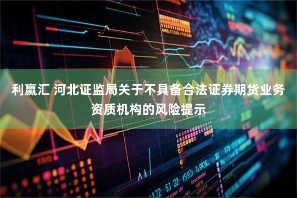 利赢汇 河北证监局关于不具备合法证券期货业务资质机构的风险提示