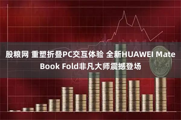 股粮网 重塑折叠PC交互体验 全新HUAWEI MateBook Fold非凡大师震撼登场