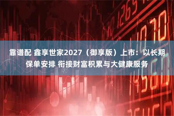 靠谱配 鑫享世家2027(御享版)上市:以长期保单安排 衔接财富积累与大健康服务